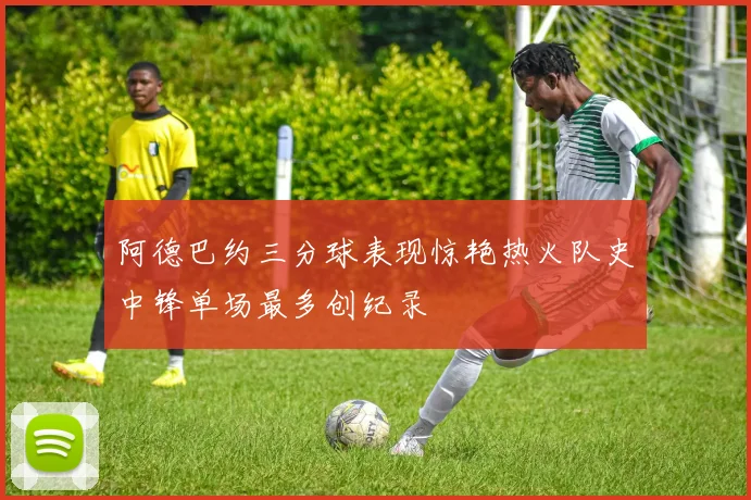 阿德巴约三分球表现惊艳热火队史中锋单场最多创纪录