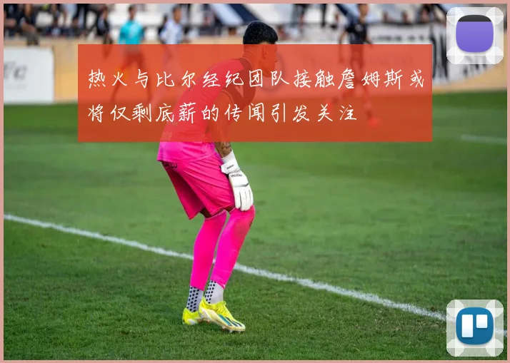 热火与比尔经纪团队接触詹姆斯或将仅剩底薪的传闻引发关注