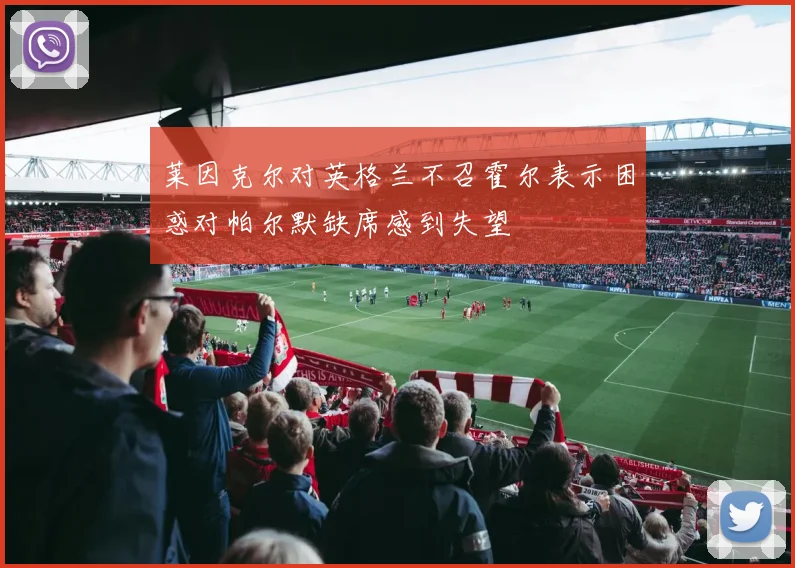 莱因克尔对英格兰不召霍尔表示困惑对帕尔默缺席感到失望
