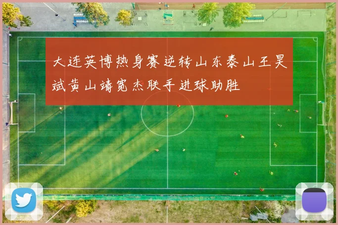 大连英博热身赛逆转山东泰山王昊斌黄山靖宽杰联手进球助胜