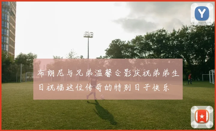 布朗尼与兄弟温馨合影庆祝弟弟生日祝福这位传奇的特别日子快乐