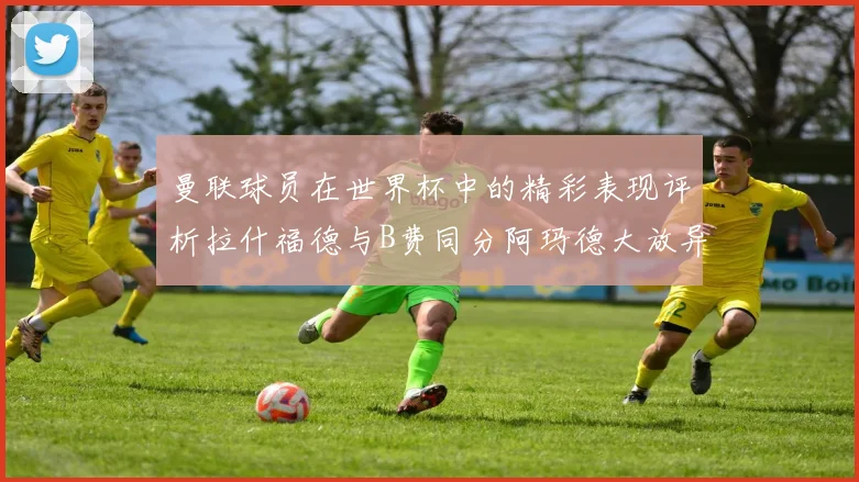 曼联球员在世界杯中的精彩表现评析拉什福德与B费同分阿玛德大放异彩