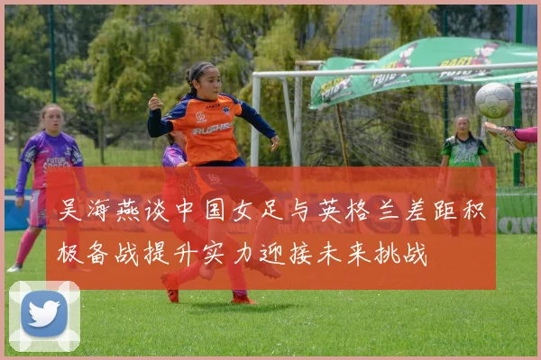 吴海燕谈中国女足与英格兰差距积极备战提升实力迎接未来挑战