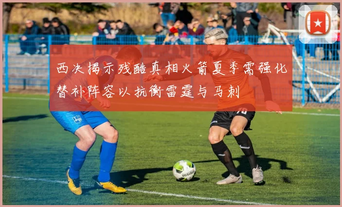 西决揭示残酷真相火箭夏季需强化替补阵容以抗衡雷霆与马刺