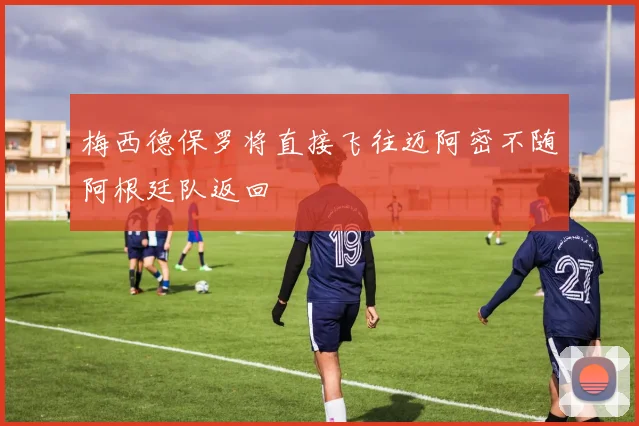 梅西德保罗将直接飞往迈阿密不随阿根廷队返回