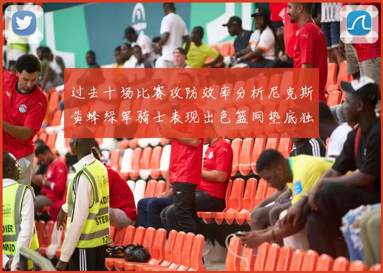 过去十场比赛攻防效率分析尼克斯黄蜂绿军骑士表现出色篮网垫底独占鳌头