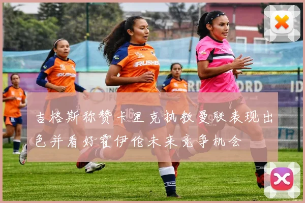 吉格斯称赞卡里克执教曼联表现出色并看好霍伊伦未来竞争机会