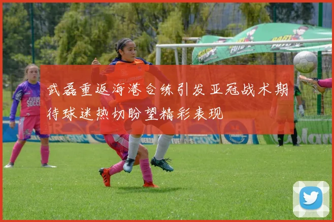 武磊重返海港合练引发亚冠战术期待球迷热切盼望精彩表现