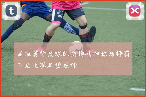 高准翼赞扬球队拼搏精神称郑铮罚下后比赛局势逆转