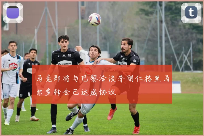 马竞即将与巴黎洽谈李刚仁格里马尔多转会已达成协议
