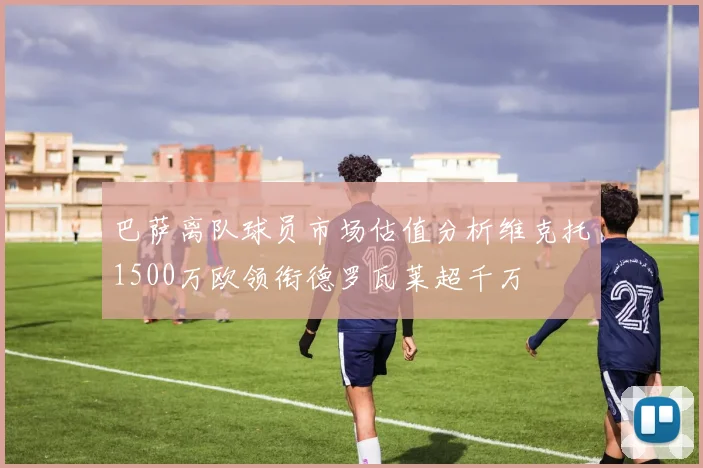 巴萨离队球员市场估值分析维克托1500万欧领衔德罗瓦莱超千万