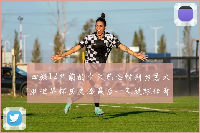 回顾12年前的今天巴洛特利为意大利世界杯历史添最后一笔进球传奇