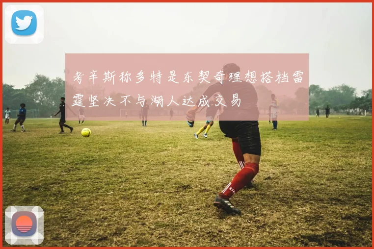 考辛斯称多特是东契奇理想搭档雷霆坚决不与湖人达成交易