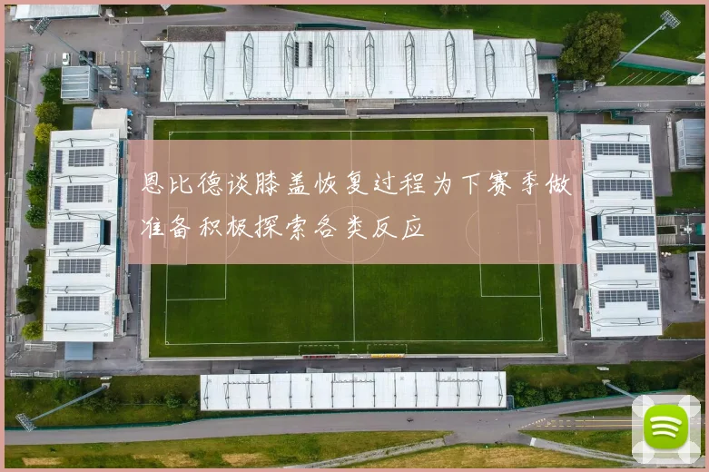 恩比德谈膝盖恢复过程为下赛季做准备积极探索各类反应