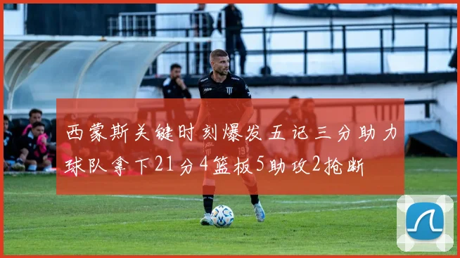 西蒙斯关键时刻爆发五记三分助力球队拿下21分4篮板5助攻2抢断