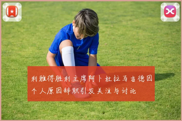利雅得胜利主席阿卜杜拉马吉德因个人原因辞职引发关注与讨论