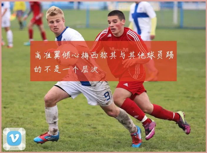 高准翼倾心梅西称其与其他球员踢的不是一个层次