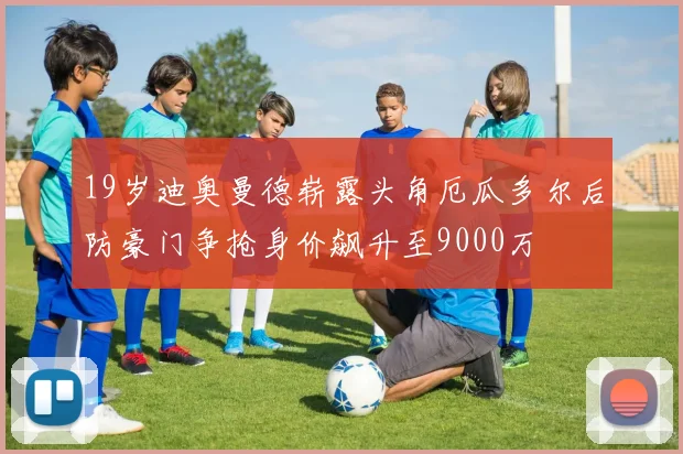 19岁迪奥曼德崭露头角厄瓜多尔后防豪门争抢身价飙升至9000万