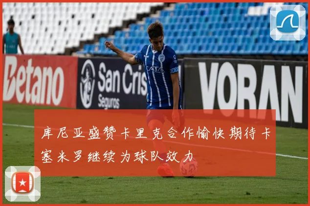 库尼亚盛赞卡里克合作愉快期待卡塞米罗继续为球队效力