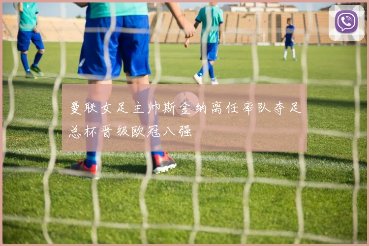 曼联女足主帅斯金纳离任率队夺足总杯晋级欧冠八强