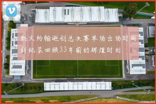 凯文约翰逊创总决赛单场出场时间新纪录回顾33年前的辉煌时刻