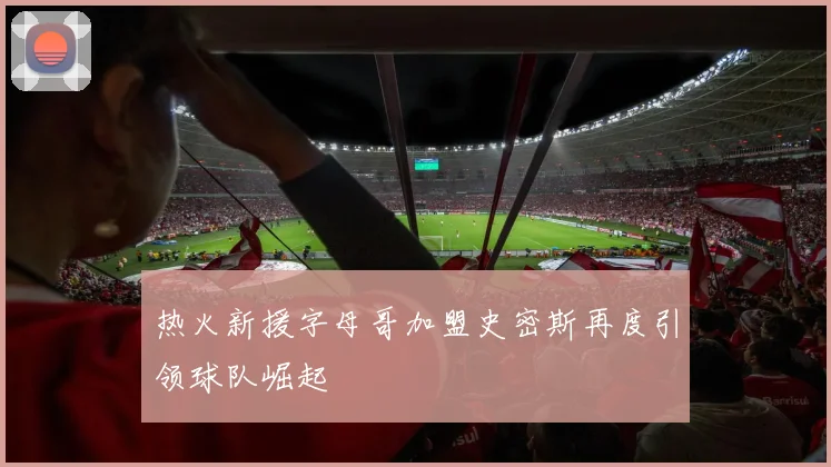 热火新援字母哥加盟史密斯再度引领球队崛起