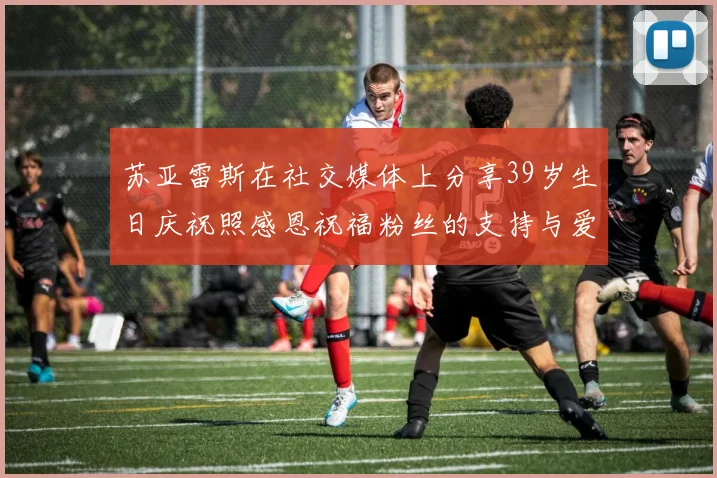 苏亚雷斯在社交媒体上分享39岁生日庆祝照感恩祝福粉丝的支持与爱护
