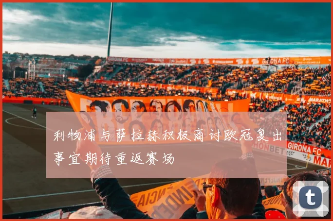 利物浦与萨拉赫积极商讨欧冠复出事宜期待重返赛场