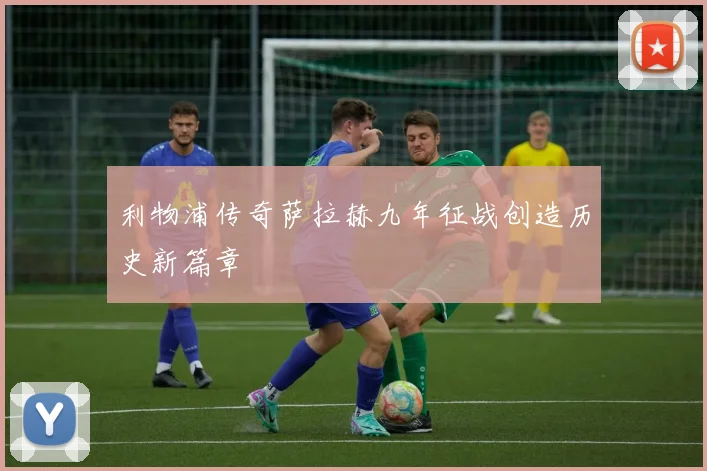 利物浦传奇萨拉赫九年征战创造历史新篇章