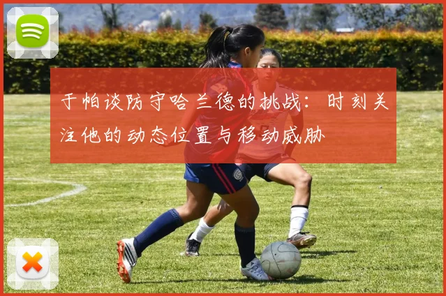 于帕谈防守哈兰德的挑战:时刻关注他的动态位置与移动威胁