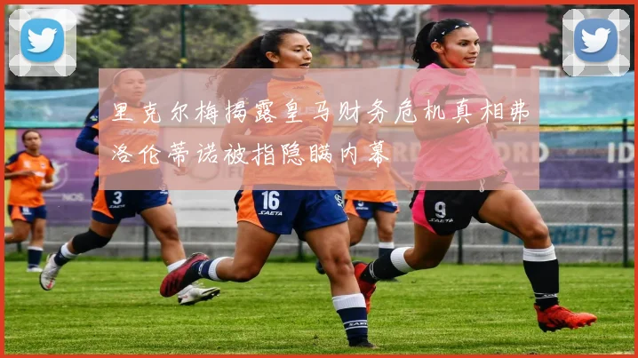 里克尔梅揭露皇马财务危机真相弗洛伦蒂诺被指隐瞒内幕