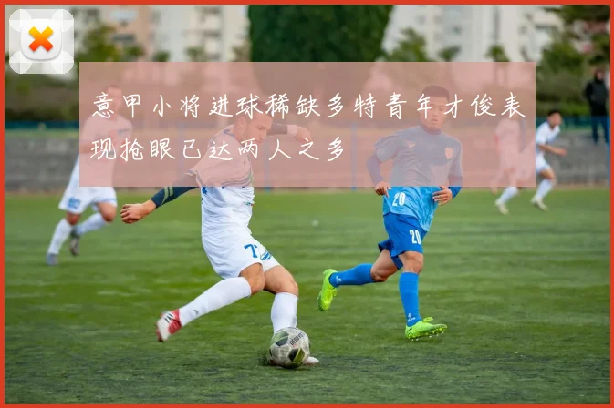 意甲小将进球稀缺多特青年才俊表现抢眼已达两人之多