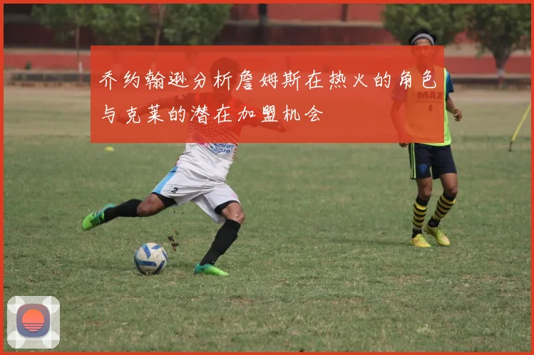 乔约翰逊分析詹姆斯在热火的角色与克莱的潜在加盟机会