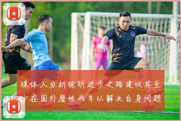 媒体人分析徐昕进步之路建议其至少在国外磨练两年以解决自身问题